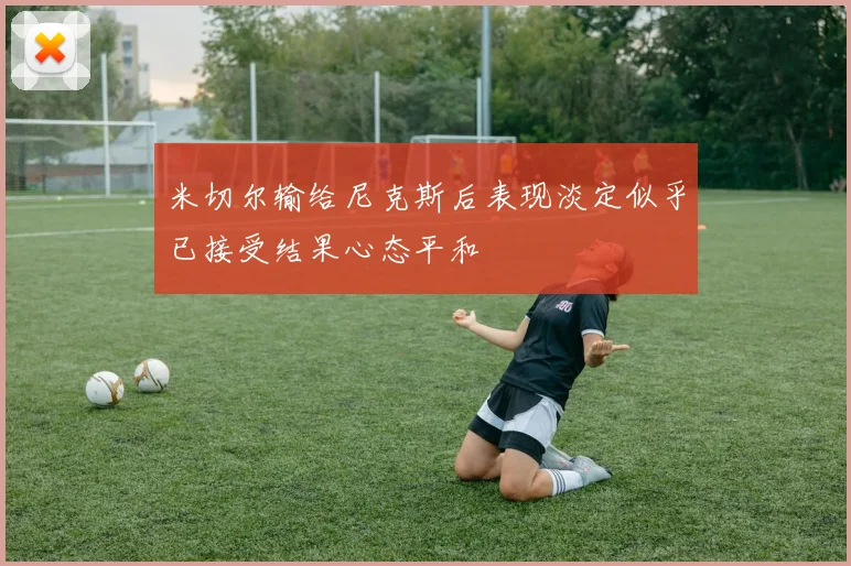 米切尔输给尼克斯后表现淡定似乎已接受结果心态平和