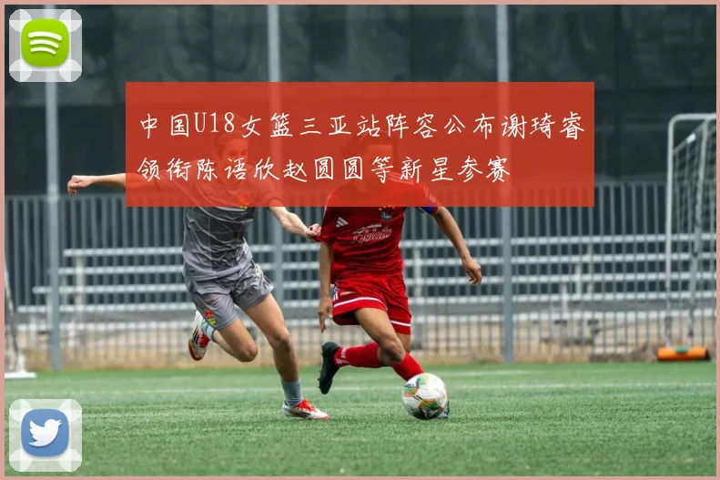 中国U18女篮三亚站阵容公布谢琦睿领衔陈语欣赵圆圆等新星参赛