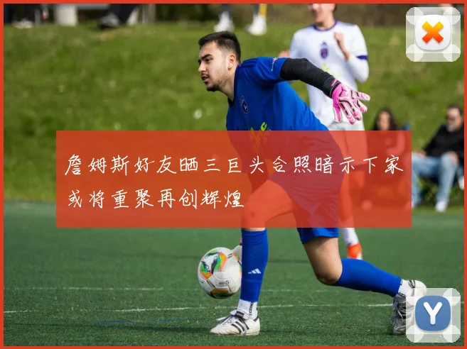 詹姆斯好友晒三巨头合照暗示下家或将重聚再创辉煌