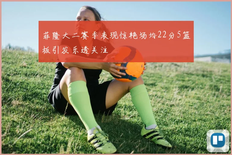 菲隆大二赛季表现惊艳场均22分5篮板引发乐透关注