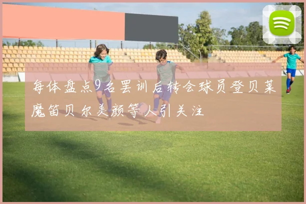 每体盘点9名罢训后转会球员登贝莱魔笛贝尔美颜等人引关注