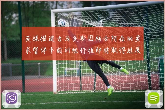 英媒报道吉马良斯因转会阿森纳要求暂停季前训练行程即将取得进展