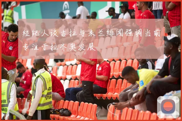经纪人谈吉拉与米兰绯闻强调当前专注于拉齐奥发展