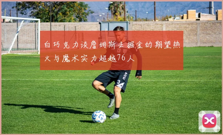 白巧克力谈詹姆斯去掘金的期望热火与魔术实力超越76人