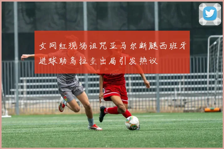 女网红现场诅咒亚马尔断腿西班牙进球助乌拉圭出局引发热议