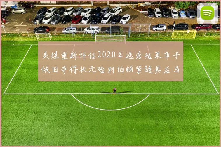 美媒重新评估2020年选秀结果华子依旧夺得状元哈利伯顿紧随其后马克西位列探花