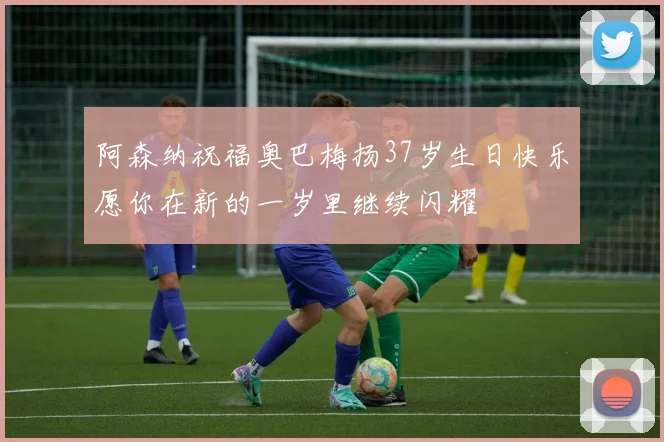 阿森纳祝福奥巴梅扬37岁生日快乐愿你在新的一岁里继续闪耀