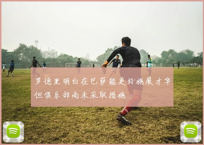 罗德里明白在巴萨能更好施展才华但俱乐部尚未采取措施