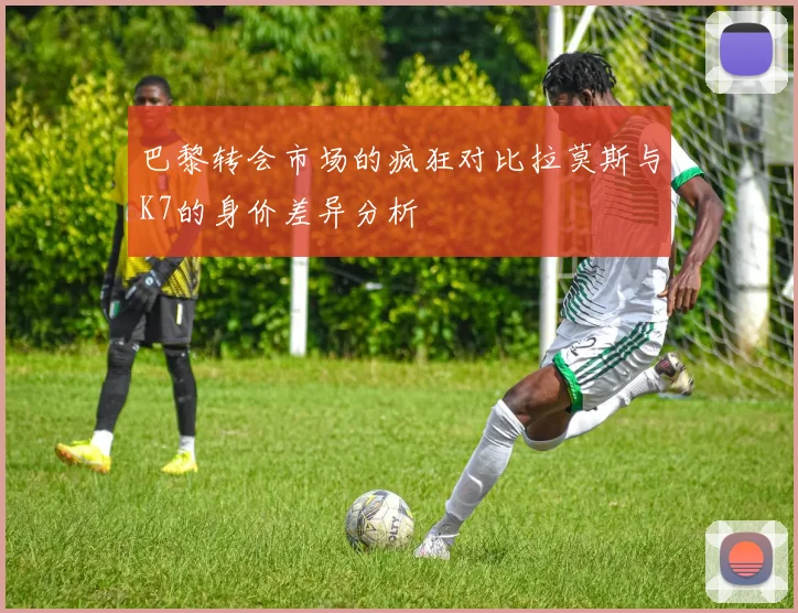 巴黎转会市场的疯狂对比拉莫斯与K7的身价差异分析