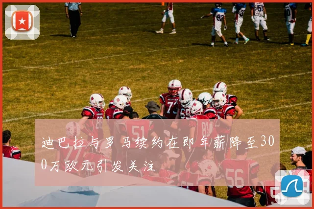 迪巴拉与罗马续约在即年薪降至300万欧元引发关注