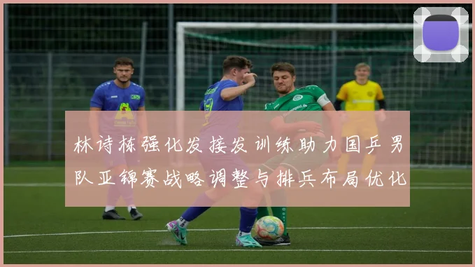 林诗栋强化发接发训练助力国乒男队亚锦赛战略调整与排兵布局优化