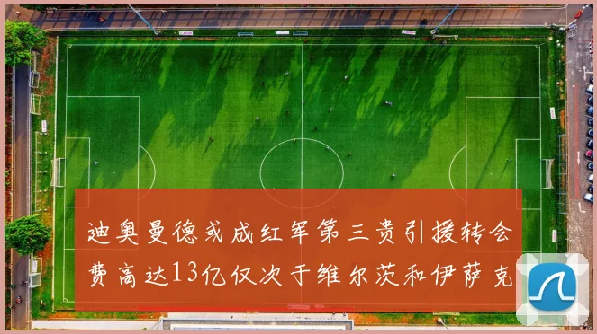 迪奥曼德或成红军第三贵引援转会费高达13亿仅次于维尔茨和伊萨克